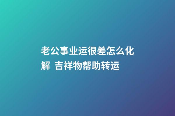 老公事业运很差怎么化解  吉祥物帮助转运